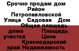 Срочно продам дом › Район ­ Петропавловской › Улица ­ Садовая › Дом ­ 11 › Общая площадь дома ­ 100 › Площадь участка ­ 50 › Цена ­ 1 700 000 - Краснодарский край Недвижимость » Дома, коттеджи, дачи продажа   . Краснодарский край